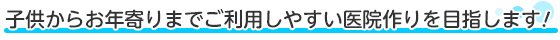 子供からお年寄りまでご利用しやすい医院作りを目指します！